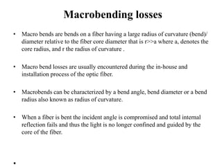 Macrobending losses
• Macro bends are bends on a fiber having a large radius of curvature (bend)/
diameter relative to the fiber core diameter that is r>>a where a, denotes the
core radius, and r the radius of curvature .
• Macro bend losses are usually encountered during the in-house and
installation process of the optic fiber.
• Macrobends can be characterized by a bend angle, bend diameter or a bend
radius also known as radius of curvature.
• When a fiber is bent the incident angle is compromised and total internal
reflection fails and thus the light is no longer confined and guided by the
core of the fiber.
•
 