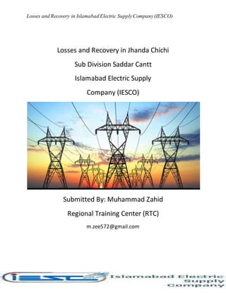 Losses and Recovery in Islamabad Electric SupplyCompany(IESCO)
Losses and Recovery in Jhanda Chichi
Sub Division Saddar Cantt
Islamabad Electric Supply
Company (IESCO)
Submitted By: Muhammad Zahid
Regional Training Center (RTC)
m.zee572@gmail.com
 