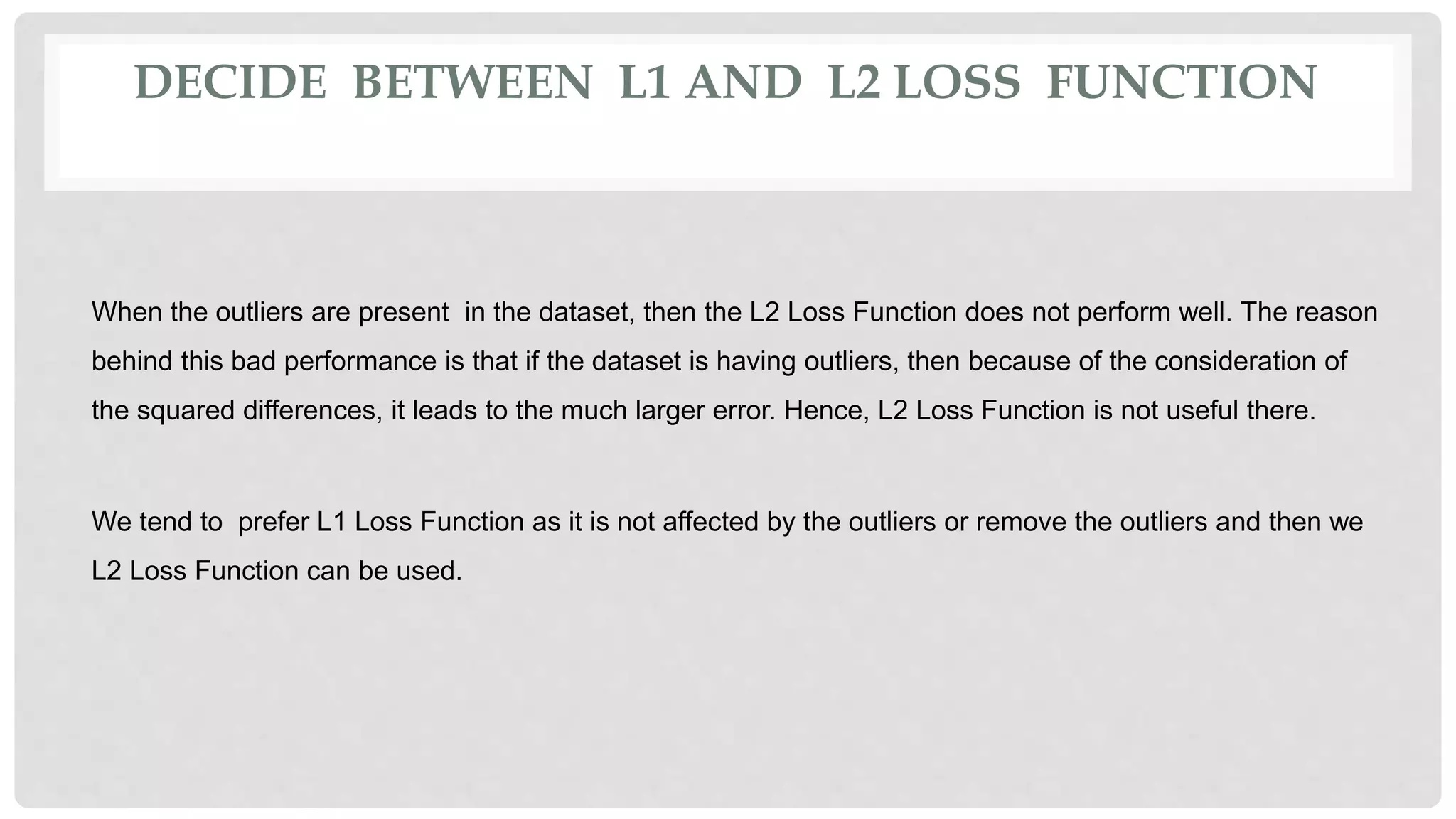 DECIDE BETWEEN L1 AND L2 LOSS FUNCTION
When the outliers are present in the dataset, then the L2 Loss Function does not perform well. The reason
behind this bad performance is that if the dataset is having outliers, then because of the consideration of
the squared differences, it leads to the much larger error. Hence, L2 Loss Function is not useful there.
We tend to prefer L1 Loss Function as it is not affected by the outliers or remove the outliers and then we
L2 Loss Function can be used.
 