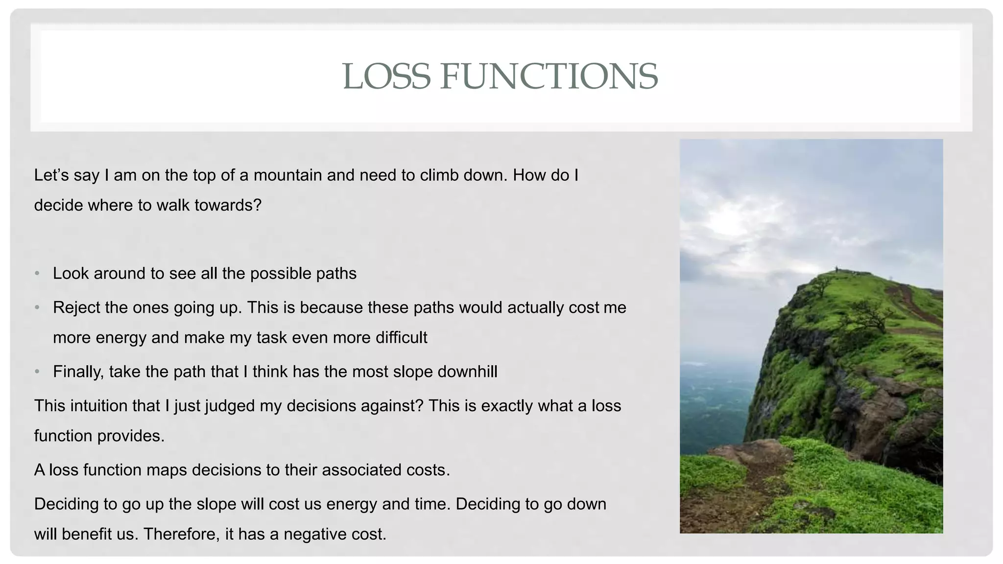 LOSS FUNCTIONS
Let’s say I am on the top of a mountain and need to climb down. How do I
decide where to walk towards?
• Look around to see all the possible paths
• Reject the ones going up. This is because these paths would actually cost me
more energy and make my task even more difficult
• Finally, take the path that I think has the most slope downhill
This intuition that I just judged my decisions against? This is exactly what a loss
function provides.
A loss function maps decisions to their associated costs.
Deciding to go up the slope will cost us energy and time. Deciding to go down
will benefit us. Therefore, it has a negative cost.
 