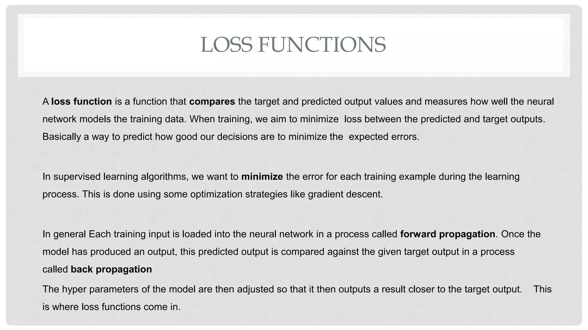 LOSS FUNCTIONS
A loss function is a function that compares the target and predicted output values and measures how well the neural
network models the training data. When training, we aim to minimize loss between the predicted and target outputs.
Basically a way to predict how good our decisions are to minimize the expected errors.
In supervised learning algorithms, we want to minimize the error for each training example during the learning
process. This is done using some optimization strategies like gradient descent.
In general Each training input is loaded into the neural network in a process called forward propagation. Once the
model has produced an output, this predicted output is compared against the given target output in a process
called back propagation
The hyper parameters of the model are then adjusted so that it then outputs a result closer to the target output. This
is where loss functions come in.
 