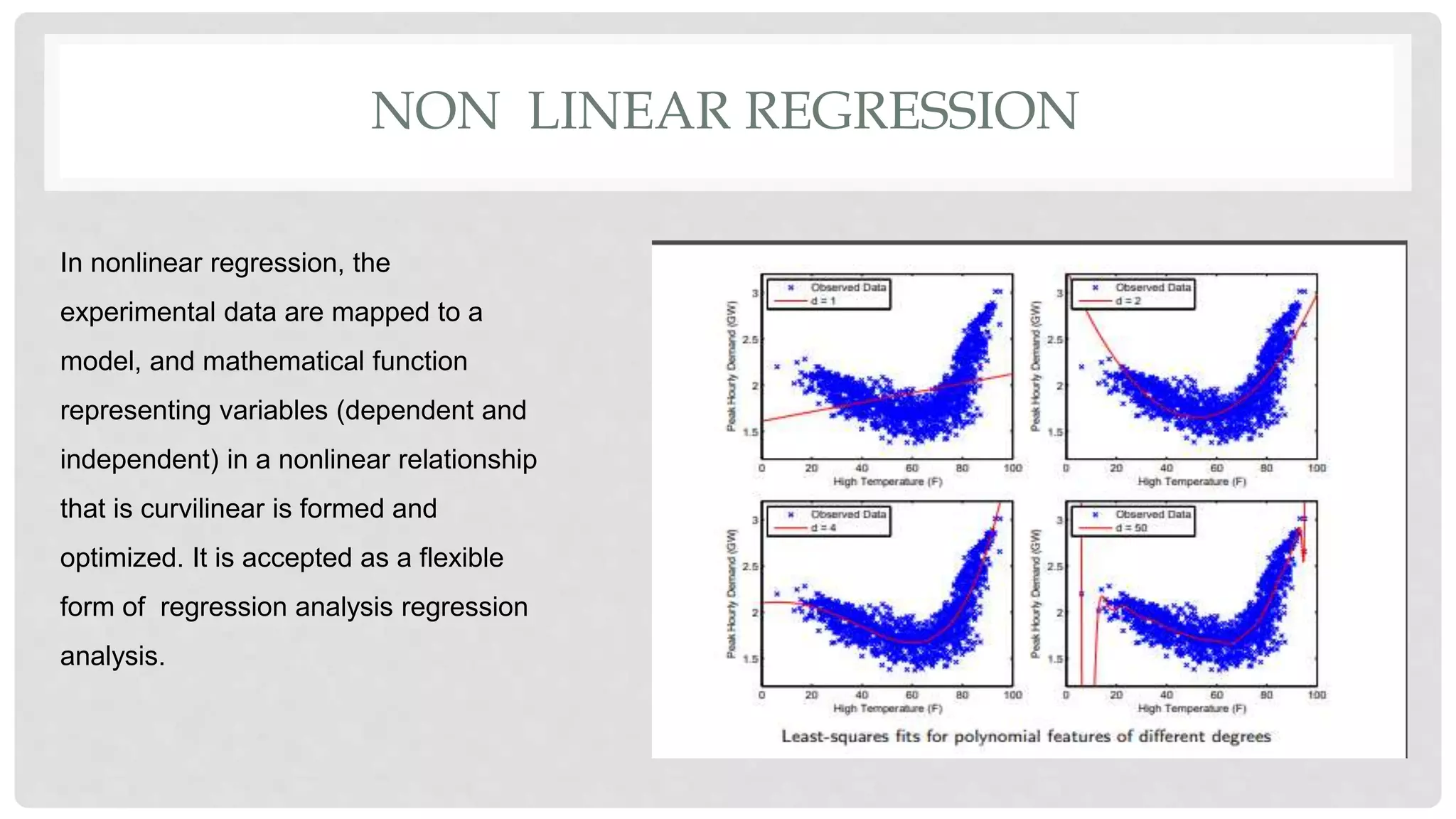 NON LINEAR REGRESSION
In nonlinear regression, the
experimental data are mapped to a
model, and mathematical function
representing variables (dependent and
independent) in a nonlinear relationship
that is curvilinear is formed and
optimized. It is accepted as a flexible
form of regression analysis regression
analysis.
 