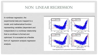 NON LINEAR REGRESSION
In nonlinear regression, the
experimental data are mapped to a
model, and mathematical function
representing variables (dependent and
independent) in a nonlinear relationship
that is curvilinear is formed and
optimized. It is accepted as a flexible
form of regression analysis regression
analysis.
 