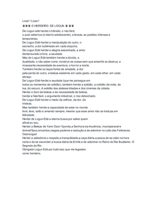 Lossi ! Lossi !
♛♛♛ O HERDEIRO DE LOGUN ♛ ♛♛
De Logun edé herdei o trânsito, o riso fácil,
o puer aeternus (o eterno adolescente), a leveza, as paixões intensas e
temporárias;
De Logun Edé herdei a manipulação do outro, o
escracho, a dor sublimada em cada esquina;
De Logun Edé herdei a alegria exacerbada, a amor
demensurado e livre, a saudade.
Mas de Logun Edé também herdei a dúvida, a
dualidade, o não saber como construir as coisas sem que amanhã as destrua, a
incessante necessidade de aventura, o horror a morte.
Também herdei os laços fortes de amizade, a dor
pela perda do outro, a beleza existente em cada gesto, em cada olhar, em cada
abraço.
De Logun Edé herdei a saudade (que me persegue em
todos os momentos de solidão), também herdei a solidão, a solidão da noite, da
lua, do escuro. A solidão das plateias lotadas e dos cinemas da cidade.
Herdei o dom da beleza e da necessidade de beleza;
herdei a fala fácil, o argumento imbatível, o riso debochado.
De Logun Edé herdei o medo da velhice, da dor, da
tristeza,
Mas também herdei a capacidade de estar no mundo
livre, leve, solto e amando sempre, mesmo que esse amor não se traduza em
felicidade.
Herdei de Logun Edé a eterna busca por saber quem
afinal eu sou.
Herdei a Beleza de Yami Osún Yponda,a Senhora da Inocência, incompáravel e
divinal!Seus encantos,magias,poderes e sedução,e de adentrar no culto das Feiticeiras
Osórongas!
Herdei a sabedoria,o respeito,a tranquilidade,a caça diária,a pesca,de se calar na hora
certa e de se esconder,a busca diária de Erinlé,e de adentrar no Reino do Rei Ibuálamo- O
Segredo do Rio
Obrigado Logun Edé por tudo isso que me legastes
como herdeiro.
 