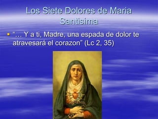 Los Siete Dolores de Maria 
Santisima 
 “… Y a ti, Madre, una espada de dolor te 
atravesará el corazon” (Lc 2, 35) 
 