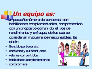 Un equipo es: Un pequeño número de personas  con habilidades complementarias, comprometido con un propósito común, objetivos de rendimiento y enfoque, de los que se consideran mutuamente responsables.   Es decir: Sentido pertenencia confianza y autoconfianza valores compartidos habilidades complementarias compromisos 