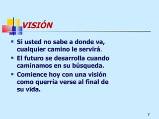 VISIÓN Si usted no sabe a donde va, cualquier camino le servirá .  El futuro se desarrolla cuando caminamos en su búsqueda. Comience hoy con una visión como querría verse al final de su vida. 