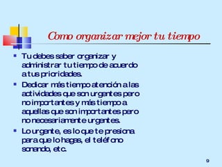 Como organizar mejor tu tiempo Tu debes saber organizar y administrar tu tiempo de acuerdo a tus prioridades. Dedicar más tiempo atención a las actividades que son urgentes pero no importantes y más tiempo a aquellas que son importantes pero no necesariamente urgentes. Lo urgente, es lo que te presiona para que lo hagas, el teléfono sonando, etc. 