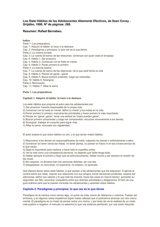 Los Siete Hábitos de los Adolescentes Altamente Efectivos, de Sean Covey .
Grijalbo, 1998. Nº de páginas: 268.
Resumen: Rafael Bernabeu.
Indice
Parte 1: Los preparativos
Cap. 1: Adquirir el hábito: te hace o te deshace
Cap. 2: Paradigmas y principios: lo que ves es lo que tienes
Parte 2: La victoria privada
Cap. 3: La cuenta de banco de las relaciones: comenzar con quien está en el espejo
Cap. 4: Hábito 1. Ser proactivo
Cap. 5: Hábito 2. Comenzar con la meta en mente
Cap. 6: Hábito 3: Poner primero lo primero
Parte 3: La victoria pública
Cap. 7: La cuenta de banco de las relaciones: de lo que está hecha la vida
Cap. 8: Hábito 4. Pensar en ganar - ganar
Cap. 9: Hábito 5. Busca primero entender, luego ser entendido
Cap. 10: Hábito 6. Sinergizar
Parte 4: Renovación
Cap. 11: Hábito 7. Afilar la sierra
Parte 1. Los preparativos
Capitulo 1. Adquirir el hábito: te hace o te deshace
Los siete hábitos que propone el autor para los adolescentes son:
1) Ser proactivo: hacerte responsable de tu propia vida,
2) Comenzar con la meta en mente: definir tu misión y tus metas en la vida,
3) Poner primero lo primero: marcarse las prioridades y hacer primero lo más importante,
4) Pensar en “ganar, ganar”: tener una actitud de “todos pueden ganar”,
5) Buscar primero comprender y luego ser comprendido: escuchar sinceramente a los demás,
6) Sinergizar: trabajar en conjunto para lograr más,
7) Afilar la sierra: renovarte con regularidad.
El autor explica lo que estos hábitos no son, o lo que serían malos hábitos:
1) Reaccionar a los demás sin responsabilizarse de nada, culpando los demás o enfrentándose a ellos,
2) Comenzar sin tener claras las metas, no tener planes, no pensar en futuro ni en las consecuencias de
lo que haces,
3) Dejar lo importante para mañana y hacer todo lo superfluo antes,
4) Ver la vida como una competencia perversa, no dejando que nadie tenga éxito,
5) Hablar siempre el primero y fingir que se está escuchando, hablar mucho y dar siempre tu versión de
las cosas,
6) No cooperar, no llevarse bien con personas distintas, ser una isla,
7) Desgastarse, no renovarse, no superarse, no mejorar, no aprender.
Qué efectos tienen estos siete hábitos, a qué ayudan a los adolescentes que los adquieren: A ejercer el
control sobre sus vidas, mejorar sus relaciones con sus amigos, tomar decisiones prudentes, superar las
adicciones, definir sus valores y lo que más les importa, hacer las cosas en menos tiempo, aumentar su
seguridad, ser feliz, encontrar unequilibrio entre sus distintas actividades y obligaciones. El libro es una
guía práctica para que la puedan consultar los adolescentes y aprender estos hábitos.
Capitulo 2. Paradigmas y principios: lo que ves es lo que tienes
Paradigma es la manera como vemos algo, un punto de vista, marco de referencia o creencia. Pueden ser
erróneos, y en algunos casos impedirnos lograr metas valiosas que sí podríamos alcanzar con otro marco
mental. El paradigma es un modo de pensar sobre uno mismo, y por tanto de ver la realidad de un modo
más positivo o negativo. A menudo no sabemos lo que nos estamos perdiendo, por una visión reducida
 