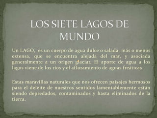 Un LAGO, es un cuerpo de agua dulce o salada, más o menos
extensa, que se encuentra alejada del mar, y asociada
generalmente a un origen glaciar. El aporte de agua a los
lagos viene de los ríos y el af loramiento de aguas freáticas

Estas maravillas naturales que nos ofrecen paisajes hermosos
para el deleite de nuestros sentidos lamentablemente están
siendo depredados, contaminados y hasta eliminados de la
tierra.
 