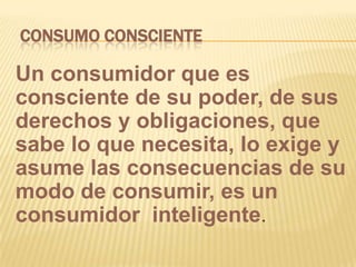 CONSUMO CONSCIENTEUn consumidor que es consciente de su poder, de sus derechos y obligaciones, que sabe lo que necesita, lo exige y asume las consecuencias de su modo de consumir, es un consumidor  inteligente.