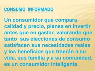 CONSUMO  INFORMADOUn consumidor que compara calidad y precio, piensa en invertir antes que en gastar, valorando que tanto  sus elecciones de consumo satisfacen sus necesidades reales y los beneficios que traerán a su vida, sus familia y a su comunidad, es un consumidor inteligente.