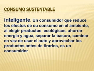 CONSUMO SUSTENTABLEinteligente. Un consumidor que reduce los efectos de su consumo en el ambiente, al elegir productos  ecológicos, ahorrar energía y agua, separar la basura, caminar en vez de usar el auto y aprovechar los productos antes de tirarlos, es un consumidor 