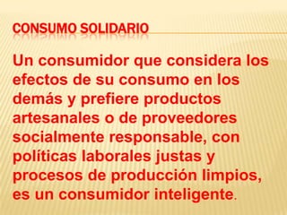 CONSUMO SOLIDARIOUn consumidor que considera los efectos de su consumo en los demás y prefiere productos artesanales o de proveedores socialmente responsable, con políticas laborales justas y procesos de producción limpios, es un consumidor inteligente.