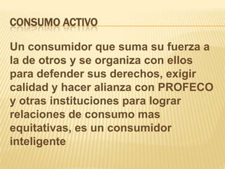 CONSUMO ACTIVOUn consumidor que suma su fuerza a la de otros y se organiza con ellos para defender sus derechos, exigir calidad y hacer alianza con PROFECO y otras instituciones para lograr relaciones de consumo mas equitativas, es un consumidor inteligente