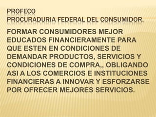 PROFECOPROCURADURIA FEDERAL DEL CONSUMIDOR.FORMAR CONSUMIDORES MEJOR EDUCADOS FINANCIERAMENTE PARA QUE ESTEN EN CONDICIONES DE DEMANDAR PRODUCTOS, SERVICIOS Y CONDICIONES DE COMPRA,, OBLIGANDO ASI A LOS COMERCIOS E INSTITUCIONES FINANCIERAS A INNOVAR Y ESFORZARSE POR OFRECER MEJORES SERVICIOS.