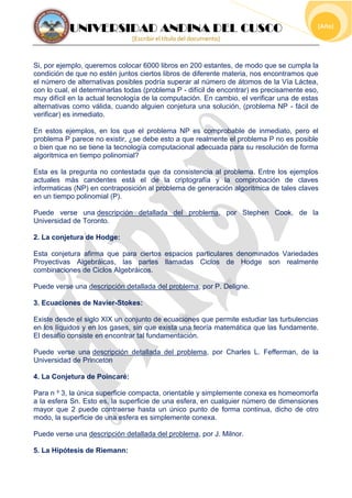 UNIVERSIDAD ANDINA DEL CUSCO
[Escribir el título del documento]
[Año]
Si, por ejemplo, queremos colocar 6000 libros en 200 estantes, de modo que se cumpla la
condición de que no estén juntos ciertos libros de diferente materia, nos encontramos que
el número de alternativas posibles podría superar al número de átomos de la Vía Láctea,
con lo cual, el determinarlas todas (problema P - difícil de encontrar) es precisamente eso,
muy difícil en la actual tecnología de la computación. En cambio, el verificar una de estas
alternativas como válida, cuando alguien conjetura una solución, (problema NP - fácil de
verificar) es inmediato.
En estos ejemplos, en los que el problema NP es comprobable de inmediato, pero el
problema P parece no existir, ¿se debe esto a que realmente el problema P no es posible
o bien que no se tiene la tecnología computacional adecuada para su resolución de forma
algoritmica en tiempo polinomial?
Esta es la pregunta no contestada que da consistencia al problema. Entre los ejemplos
actuales más candentes está el de la criptografía y la comprobación de claves
informaticas (NP) en contraposición al problema de generación algoritmica de tales claves
en un tiempo polinomial (P).
Puede verse una descripción detallada del problema, por Stephen Cook, de la
Universidad de Toronto.
2. La conjetura de Hodge:
Esta conjetura afirma que para ciertos espacios particulares denominados Variedades
Proyectivas Algebráicas, las partes llamadas Ciclos de Hodge son realmente
combinaciones de Ciclos Algebráicos.
Puede verse una descripción detallada del problema, por P. Deligne.
3. Ecuaciones de Navier-Stokes:
Existe desde el siglo XIX un conjunto de ecuaciones que permite estudiar las turbulencias
en los líquidos y en los gases, sin que exista una teoría matemática que las fundamente.
El desafío consiste en encontrar tal fundamentación.
Puede verse una descripción detallada del problema, por Charles L. Fefferman, de la
Universidad de Princeton
4. La Conjetura de Poincaré:
Para n ³ 3, la única superficie compacta, orientable y simplemente conexa es homeomorfa
a la esfera Sn. Esto es, la superficie de una esfera, en cualquier número de dimensiones
mayor que 2 puede contraerse hasta un único punto de forma continua, dicho de otro
modo, la superficie de una esfera es simplemente conexa.
Puede verse una descripción detallada del problema, por J. Milnor.
5. La Hipótesis de Riemann:
 