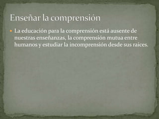  La educación para la comprensión está ausente de
nuestras enseñanzas, la comprensión mutua entre
humanos y estudiar la incomprensión desde sus raices.
 