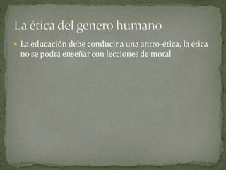  La educación debe conducir a una antro-ética, la ética
no se podrá enseñar con lecciones de moral
 