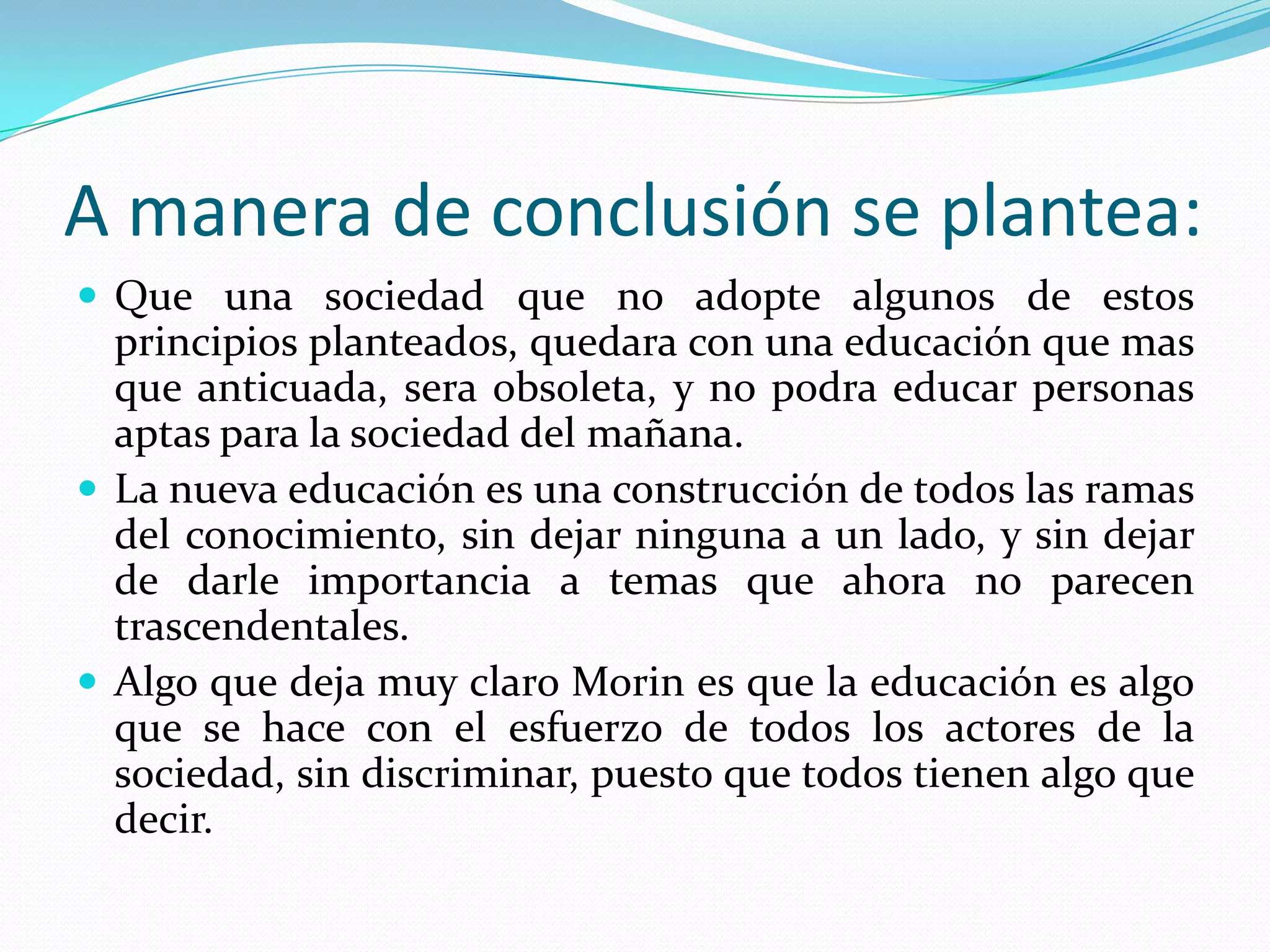 A manera de conclusión se plantea:Que una sociedad que no adopte algunos de estos principios planteados, quedara con una educación que mas que anticuada, sera obsoleta, y no podra educar personas aptas para la sociedad del mañana.La nueva educación es una construcción de todos las ramas del conocimiento, sin dejar ninguna a un lado, y sin dejar de darle importancia a temas que ahora no parecen trascendentales.Algo que deja muy claro Morin es que la educación es algo que se hace con el esfuerzo de todos los actores de la sociedad, sin discriminar, puesto que todos tienen algo que decir.