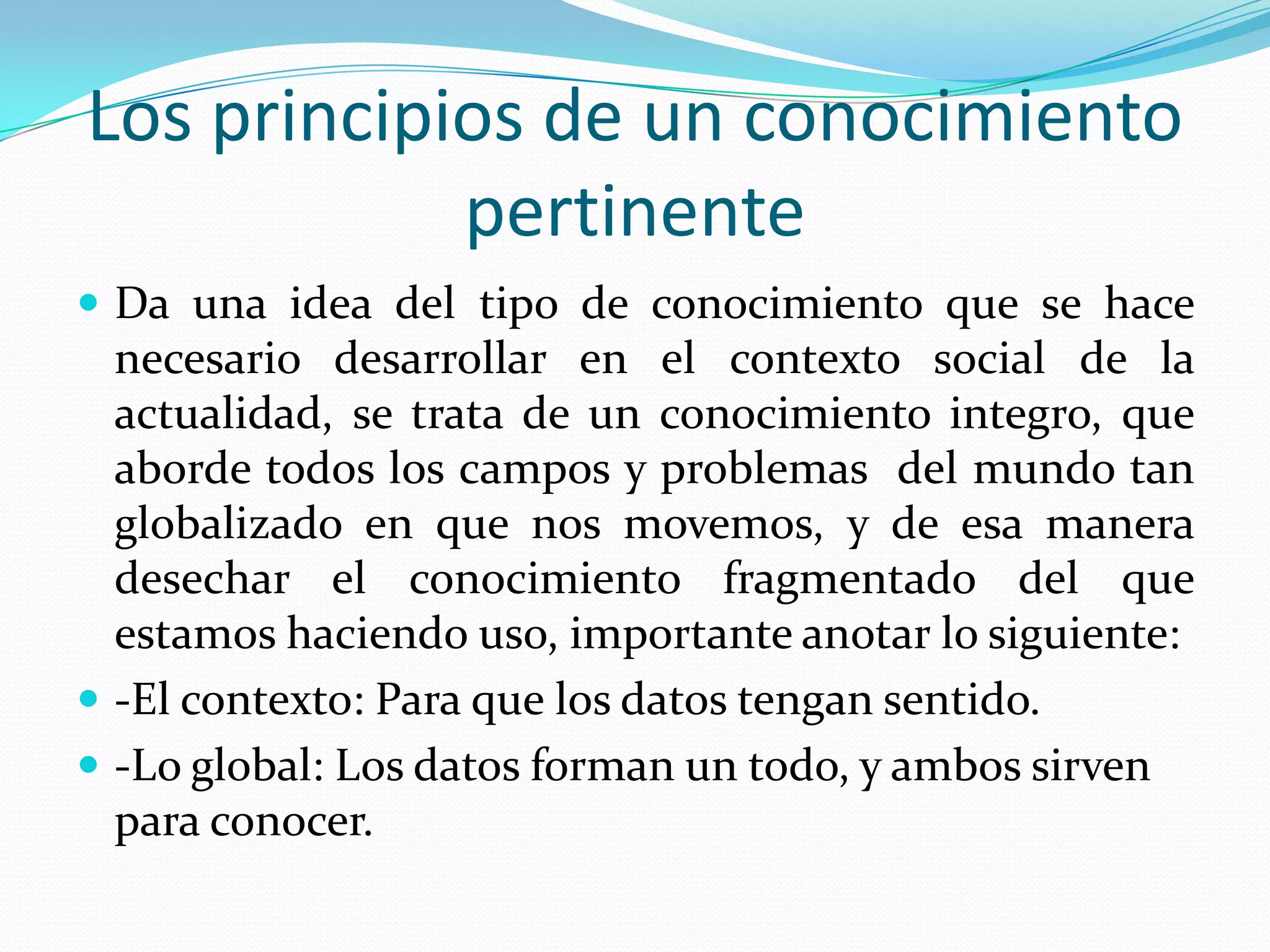 Los principios de un conocimiento pertinenteDa una idea del tipo de conocimiento que se hace necesario desarrollar en el contexto social de la actualidad, se trata de un conocimiento integro, que aborde todos los campos y problemas  del mundo tan globalizado en que nos movemos, y de esa manera desechar el conocimiento fragmentado del que estamos haciendo uso, importante anotar lo siguiente:-El contexto: Para que los datos tengan sentido.-Lo global: Los datos forman un todo, y ambos sirven para conocer.