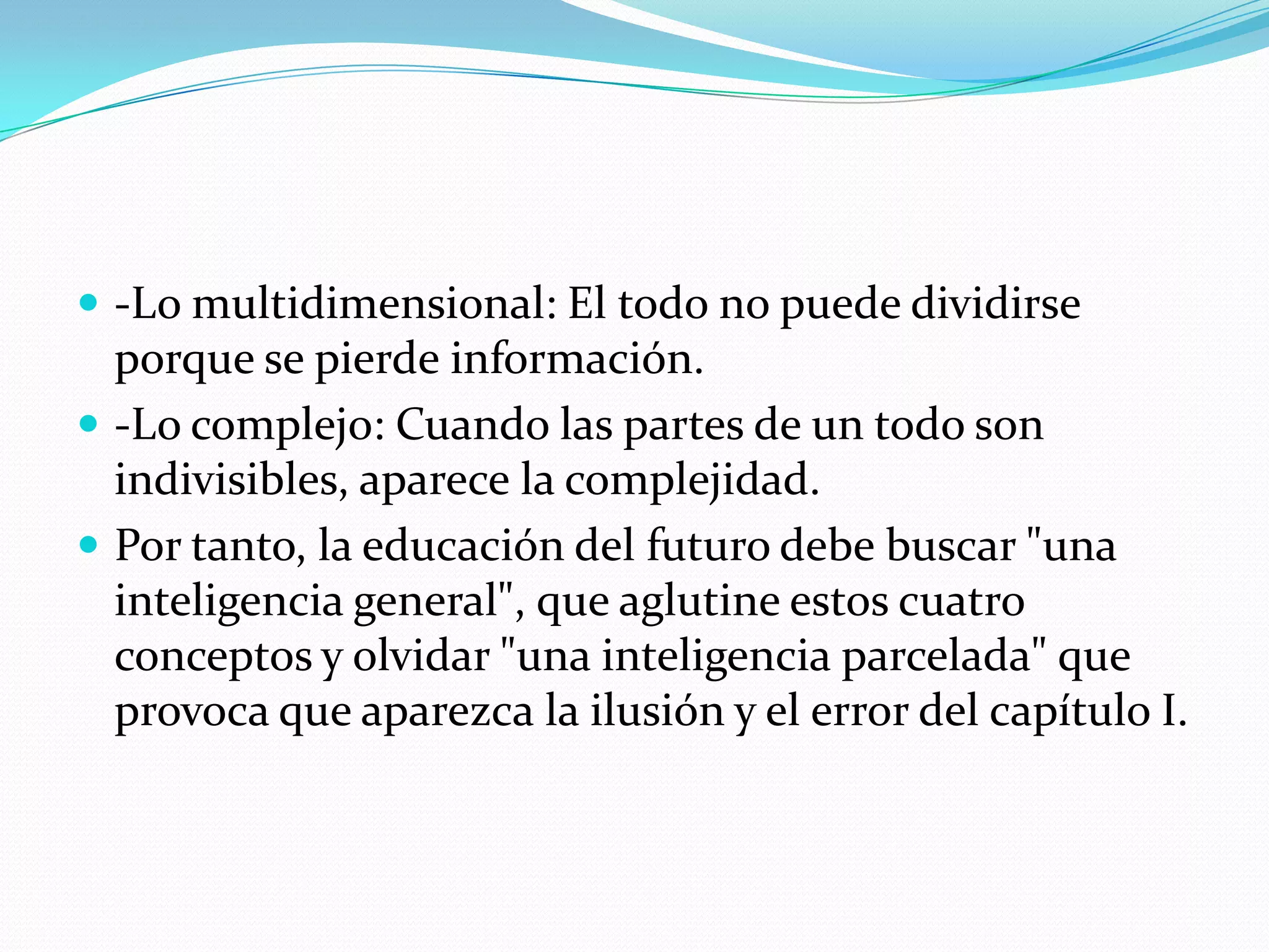 -Lo multidimensional: El todo no puede dividirse porque se pierde información.-Lo complejo: Cuando las partes de un todo son indivisibles, aparece la complejidad.Por tanto, la educación del futuro debe buscar "una inteligencia general", que aglutine estos cuatro conceptos y olvidar "una inteligencia parcelada" que provoca que aparezca la ilusión y el error del capítulo I.