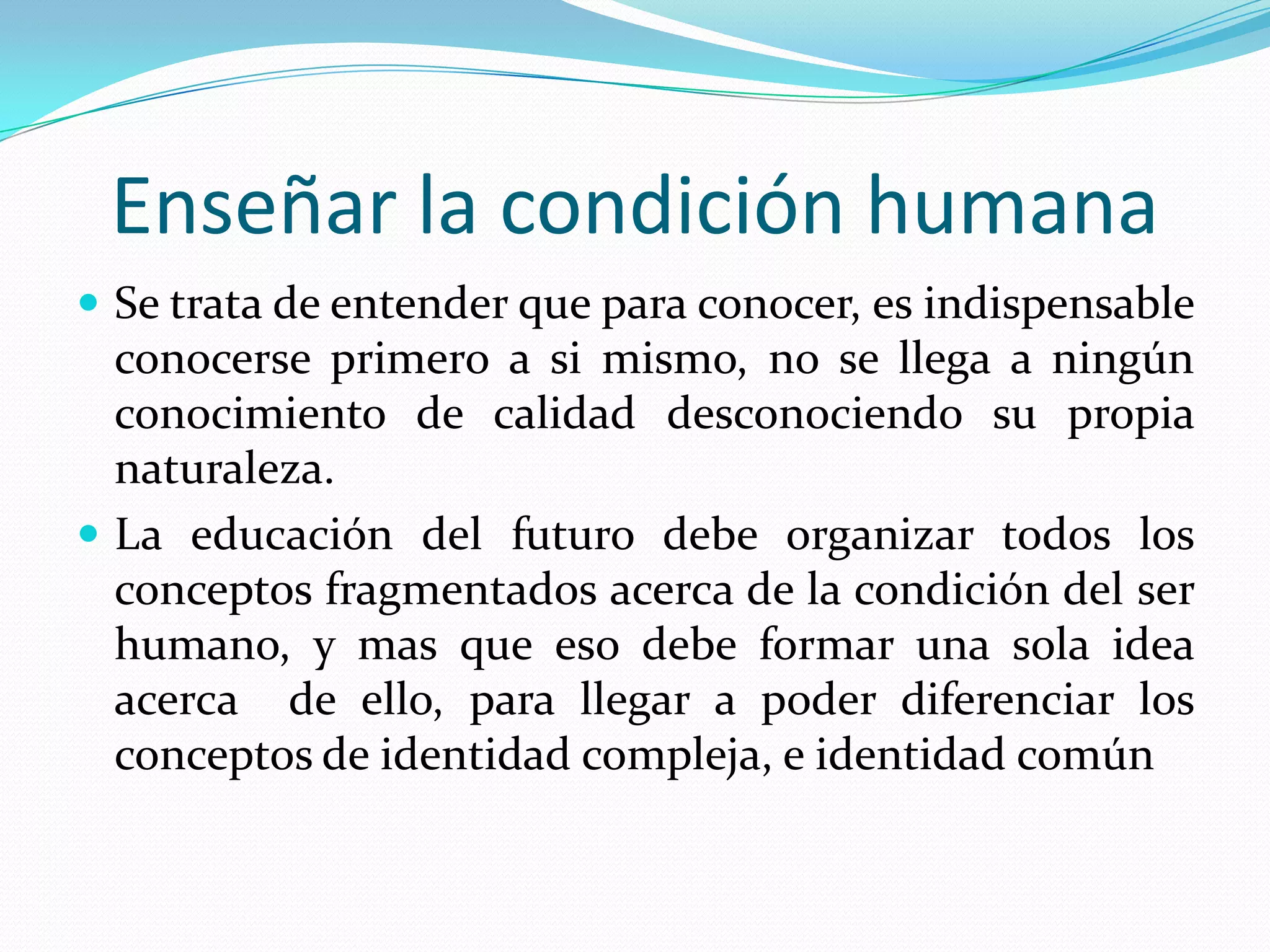 Enseñar la condición humanaSe trata de entender que para conocer, es indispensable conocerse primero a si mismo, no se llega a ningún conocimiento de calidad desconociendo su propia naturaleza.La educación del futuro debe organizar todos los conceptos fragmentados acerca de la condición del ser humano, y mas que eso debe formar una sola idea acerca  de ello, para llegar a poder diferenciar los conceptos de identidad compleja, e identidad común