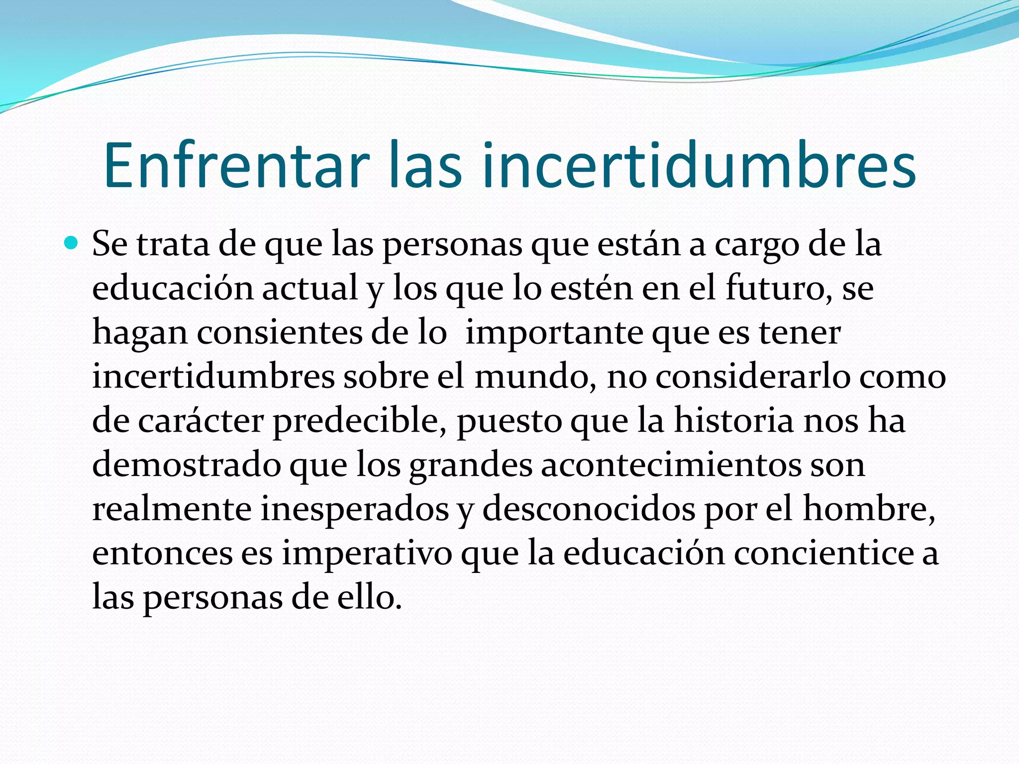 Enfrentar las incertidumbresSe trata de que las personas que están a cargo de la educación actual y los que lo estén en el futuro, se hagan consientes de lo  importante que es tener incertidumbres sobre el mundo, no considerarlo como de carácter predecible, puesto que la historia nos ha demostrado que los grandes acontecimientos son realmente inesperados y desconocidos por el hombre, entonces es imperativo que la educación concientice a las personas de ello.