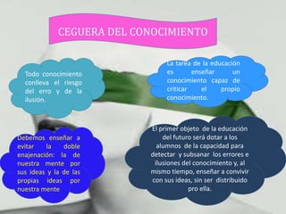 CEGUERA DEL CONOCIMIENTO

                                La tarea de la educación
  Todo conocimiento             es       enseñar      un
  conlleva el riesgo            conocimiento capaz de
  del erro y de la              criticar    el    propio
  ilusión.                      conocimiento.



                           El primer objeto de la educación
Debemos enseñar a              del futuro será dotar a los
evitar   la    doble         alumnos de la capacidad para
enajenación: la de         detectar y subsanar los errores e
nuestra mente por           ilusiones del conocimiento y, al
sus ideas y la de las      mismo tiempo, enseñar a convivir
propias ideas por          con sus ideas, sin ser distribuido
nuestra mente                           pro ella.
 
