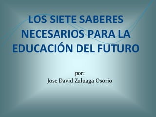 LOS SIETE SABERES
 NECESARIOS PARA LA
EDUCACIÓN DEL FUTURO
                por:
     Jose David Zuluaga Osorio
 