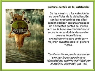 Ruptura dentro de la institución:

   Se les muestra a los estudiantes
  los beneficios de la globalización
    con los intercambios que ellos
 pueden realizar con universidades
   de diferentes partes del mundo
pero no se hace una concientización
 sobre la necesidad de desarrollar
         avances tecnológicos
   exclusivamente para proteger y
 mejorar nuestra casa: el planeta
                tierra.


 “La liberación no puede alcanzarse
     sino por la percepción de la
identidad del espíritu individual con
   el espíritu universal”. Lao-Tsé
 