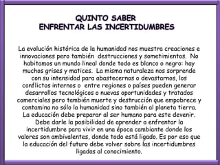 QUINTO SABER
       ENFRENTAR LAS INCERTIDUMBRES

La evolución histórica de la humanidad nos muestra creaciones e
 innovaciones pero también destrucciones y sometimientos. No
   habitamos un mundo lineal donde todo es blanco o negro: hay
  muchos grises y matices. La misma naturaleza nos sorprende
      con su intensidad para abastecernos o devastarnos, los
  conflictos internos o entre regiones o países pueden generar
   desarrollos tecnológicos o nuevas oportunidades y tratados
comerciales pero también muerte y destrucción que empobrece y
  contamina no sólo la humanidad sino también al planeta tierra.
  La educación debe preparar al ser humano para este devenir.
       Debe darle la posibilidad de aprender a enfrentar la
    incertidumbre para vivir en una época cambiante donde los
valores son ambivalentes, donde todo está ligado. Es por eso que
  la educación del futuro debe volver sobre las incertidumbres
                      ligadas al conocimiento.
 