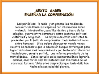 SEXTO SABER
           ENSEÑAR LA COMPRENSIÓN

       Los periódicos, la radio y en general los medios de
    comunicación llenan sus espacios con información sobre
     violencia intrafamiliar, pandillas dentro y fuera de los
  colegios, guerra entre comunas y entre sectores políticos,
  culturales y religiosos. La mayoría de estos conflictos se
 presentan por la falta de comprensión tanto individual como
    entre humanos. Si se quiere alcanzar un mundo menos
violento es necesario que la educación busque estrategias para
lograr individuos más comprensivos y por tanto más tolerantes
 hasta lograr, en este sentido, una reforma planetaria de las
mentalidades. Con el estudio de la incomprensión se lograría,
  además, analizar no sólo los síntomas sino las causas de los
 racismos, las xenofobias y los desprecios que tanto daño han
                 hecha a la sociedad del planeta.
 
