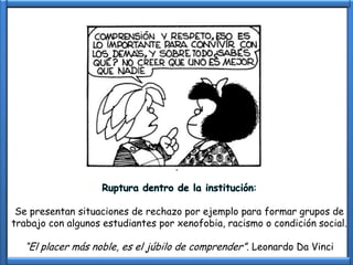 Ruptura dentro de la institución:

 Se presentan situaciones de rechazo por ejemplo para formar grupos de
trabajo con algunos estudiantes por xenofobia, racismo o condición social.

  “El placer más noble, es el júbilo de comprender”. Leonardo Da Vinci
 