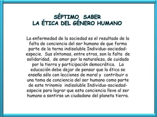 SÉPTIMO SABER
   LA ÉTICA DEL GÉNERO HUMANO

La enfermedad de la sociedad es el resultado de la
 falta de conciencia del ser humano de que forma
 parte de la terna indisoluble Individuo-sociedad-
especie. Sus síntomas, entre otros, son la falta de
solidaridad, de amor por la naturaleza, de cuidado
   por la tierra y participación democrática. La
  educación debe dejar de pensar que la ética se
 enseña sólo con lecciones de moral y contribuir a
una toma de conciencia del ser humano como parte
 de este trinomio indisoluble Individuo-sociedad-
especie para lograr que esta conciencia lleve al ser
humano a sentirse un ciudadano del planeta tierra.
 