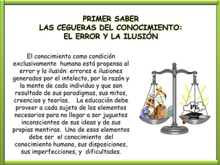 PRIMER SABER
         LAS CEGUERAS DEL CONOCIMIENTO:
               EL ERROR Y LA ILUSIÓN

      El conocimiento como condición
exclusivamente humana está propensa al
   error y la ilusión: errores e ilusiones
generados por el intelecto, por la razón y
   la mente de cada individuo y que son
 resultado de sus paradigmas, sus mitos,
creencias y teorías. La educación debe
 proveer a cada sujeto de los elementos
 necesarios para no llegar a ser juguetes
    inconscientes de sus ideas y de sus
propias mentiras. Uno de esos elementos
       debe ser el conocimiento del
 conocimiento humano, sus disposiciones,
    sus imperfecciones, y dificultades.
 