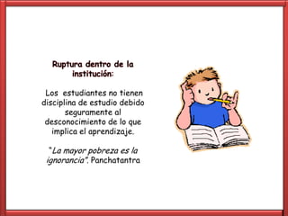 Ruptura dentro de la
       institución:

 Los estudiantes no tienen
disciplina de estudio debido
       seguramente al
 desconocimiento de lo que
   implica el aprendizaje.

  “La mayor pobreza es la
 ignorancia”. Panchatantra
 