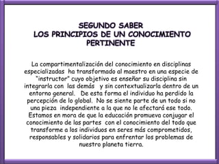 SEGUNDO SABER
   LOS PRINCIPIOS DE UN CONOCIMIENTO
               PERTINENTE

   La compartimentalización del conocimiento en disciplinas
especializadas ha transformado al maestro en una especie de
     “instructor” cuyo objetivo es enseñar su disciplina sin
integrarla con las demás y sin contextualizarla dentro de un
  entorno general. De esta forma el individuo ha perdido la
 percepción de lo global. No se siente parte de un todo si no
   una pieza independiente a la que no le afectará ese todo.
  Estamos en mora de que la educación promueva conjugar el
 conocimiento de las partes con el conocimiento del todo que
   transforme a los individuos en seres más comprometidos,
  responsables y solidarios para enfrentar los problemas de
                    nuestro planeta tierra.
 