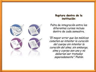 Ruptura dentro de la
         institución:

 Falta de integración entre los
   diferentes cursos incluso
   dentro de cada semestre.

“El mayor error que los médicos
cometen es intentar la curación
    del cuerpo sin intentar la
curación del alma; sin embargo,
   alma y cuerpo son uno y no
      deberían ser tratados
     separadamente”. Platón
 