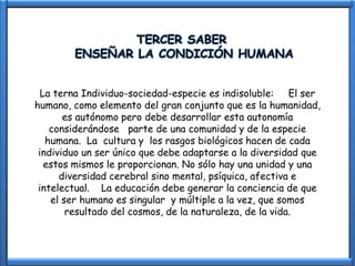 TERCER SABER
        ENSEÑAR LA CONDICIÓN HUMANA


  La terna Individuo-sociedad-especie es indisoluble: El ser
humano, como elemento del gran conjunto que es la humanidad,
       es autónomo pero debe desarrollar esta autonomía
    considerándose parte de una comunidad y de la especie
   humana. La cultura y los rasgos biológicos hacen de cada
 individuo un ser único que debe adaptarse a la diversidad que
   estos mismos le proporcionan. No sólo hay una unidad y una
      diversidad cerebral sino mental, psíquica, afectiva e
 intelectual. La educación debe generar la conciencia de que
    el ser humano es singular y múltiple a la vez, que somos
        resultado del cosmos, de la naturaleza, de la vida.
 