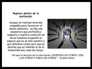 Ruptura dentro de la
          institución:

  Aunque se realizan diversas
  campañas para favorecer al
  medio ambiente, no hay una
   asignatura que profundice
respecto a nuestra condición de
  seres humanos ocupando un
espacio que no es sólo nuestro y
que debemos cuidar para que su
destino que es también el de la
 humanidad sea cada día mejor.
   "He aquí el secreto de la vida eterna: VIVIR EN LOS OTROS, CON
          LOS OTROS Y PARA LOS OTROS." - Krumm Heller.
 