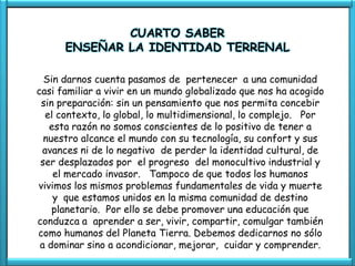CUARTO SABER
      ENSEÑAR LA IDENTIDAD TERRENAL

  Sin darnos cuenta pasamos de pertenecer a una comunidad
casi familiar a vivir en un mundo globalizado que nos ha acogido
 sin preparación: sin un pensamiento que nos permita concebir
  el contexto, lo global, lo multidimensional, lo complejo. Por
   esta razón no somos conscientes de lo positivo de tener a
  nuestro alcance el mundo con su tecnología, su confort y sus
 avances ni de lo negativo de perder la identidad cultural, de
 ser desplazados por el progreso del monocultivo industrial y
    el mercado invasor. Tampoco de que todos los humanos
vivimos los mismos problemas fundamentales de vida y muerte
    y que estamos unidos en la misma comunidad de destino
    planetario. Por ello se debe promover una educación que
conduzca a aprender a ser, vivir, compartir, comulgar también
como humanos del Planeta Tierra. Debemos dedicarnos no sólo
 a dominar sino a acondicionar, mejorar, cuidar y comprender.
 