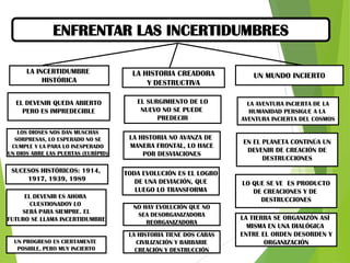 ENFRENTAR LAS INCERTIDUMBRES
LA INCERTIDUMBRE
HISTÓRICA

LA HISTORIA CREADORA
Y DESTRUCTIVA

UN MUNDO INCIERTO

EL DEVENIR QUEDA ABIERTO
PERO ES IMPREDECIBLE

EL SURGIMIENTO DE LO
NUEVO NO SE PUEDE
PREDECIR

LA AVENTURA INCIERTA DE LA
HUMANIDAD PERSIGUE A LA
AVENTURA INCIERTA DEL COSMOS

LOS DIOSES NOS DAN MUSCHAS
SORPRESAS, LO ESPERADO NO SE
CUMPLE Y LA PARA LO INESPERADO
UN DIOS ABRE LAS PUERTAS (EURÍPID)

LA HISTORIA NO AVANZA DE
MANERA FRONTAL, LO HACE
POR DESVIACIONES

SUCESOS HISTÓRICOS: 1914,
1917, 1939, 1989
EL DEVENIR ES AHORA
CUESTIONADOY LO
SERÁ PARA SIEMPRE. EL
FUTURO SE LLAMA INCERTIDUMBRE

UN PROGRESO ES CIERTAMENTE
POSIBLE, PERO MUY INCIERTO

TODA EVOLUCIÓN ES EL LOGRO
DE UNA DEVIACIÓN, QUE
LUEGO LO TRANSFORMA
NO HAY EVOLUCIÓN QUE NO
SEA DESORGANIZADORA
REORGANIZADORA
LA HISTORIA TIENE DOS CARAS
CIVILIZACIÓN Y BARBARIE
CREACIÓN Y DESTRUCCIÓN

EN EL PLANETA CONTINÚA UN
DEVENIR DE CREACIÓN DE
DESTRUCCIONES

LO QUE SE VE ES PRODUCTO
DE CREACIONES Y DE
DESTRUCCIONES
LA TIERRA SE ORGANIZÓN ASÍ
MISMA EN UNA DIALÓGICA
ENTRE EL ORDEN DESORDEN Y
ORGANIZACIÓN

 