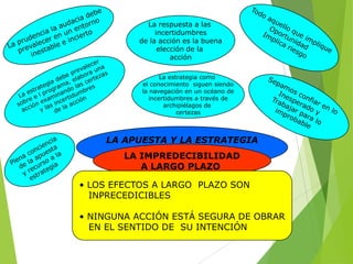 La respuesta a las
incertidumbres
de la acción es la buena
elección de la
acción
La estrategia como
el conocimiento siguen siendo
la navegación en un océano de
incertidumbres a través de
archipiélagos de
certezas

LA APUESTA Y LA ESTRATEGIA
LA IMPREDECIBILIDAD
A LARGO PLAZO

• LOS EFECTOS A LARGO PLAZO SON
INPRECEDICIBLES
• NINGUNA ACCIÓN ESTÁ SEGURA DE OBRAR
EN EL SENTIDO DE SU INTENCIÓN

 