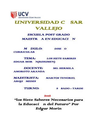 UNIVERSIDAD CÉSAR
     VALLEJO
      ESCUELA POST GRADO
    MAESTRÍA EN EDUCACIÓN

     MÓDULO:           DISEÑO
CURRICULAR

     TEMA:      LOS SIETE SABERES –
EDGAR MORÍN(RESUMEN)

     DOCENTE:          MG. HERMILA
AMOROTO ARANDA

MAESTRISTA:      MARTOS TENORIO,
ARQUÍMEDES

     TURNO:             SÁBADO - TARDE

                2012
“los Siete Saberes Necesarios para
  la Educación del Futuro” Por
            Edgar Morin
 