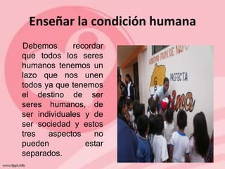 Enseñar la condición humana
Debemos       recordar
que todos los seres
humanos tenemos un
lazo que nos unen
todos ya que tenemos
el destino de ser
seres humanos, de
ser individuales y de
ser sociedad y estos
tres   aspectos     no
pueden           estar
separados.
 