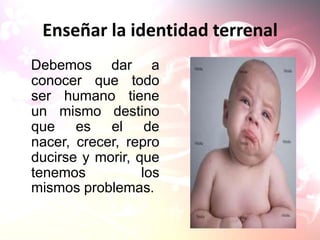 Enseñar la identidad terrenal
Debemos dar a
conocer que todo
ser humano tiene
un mismo destino
que es el de
nacer, crecer, repro
ducirse y morir, que
tenemos           los
mismos problemas.
 