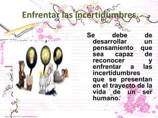 Enfrentar las incertidumbres

               Se      debe      de
                desarrollar      un
                pensamiento que
                sea     capaz    de
                reconocer          y
                enfrentar a las
                incertidumbres
                que se presentan
                en el trayecto de la
                vida de un ser
                humano.
 