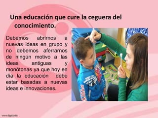 Una educación que cure la ceguera del
  conocimiento.
Debemos      abrirnos a
nuevas ideas en grupo y
no debemos aferrarnos
de ningún motivo a las
ideas      antiguas   y
monótonas ya que hoy en
día la educación debe
estar basadas a nuevas
ideas e innovaciones.
 