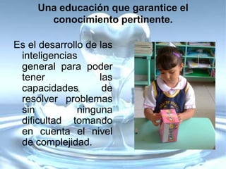 Una educación que garantice el
       conocimiento pertinente.

Es el desarrollo de las
 inteligencias
 general para poder
 tener              las
 capacidades         de
 resolver problemas
 sin           ninguna
 dificultad tomando
 en cuenta el nivel
 de complejidad.
 